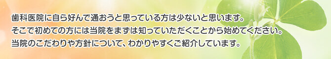 歯科医院に自ら好んで通おうと思っている方は少ないと思います。そこで初めての方には当院をまずは知っていただくことから始めてください。当院のこだわりや方針について、わかりやすくご紹介しています。