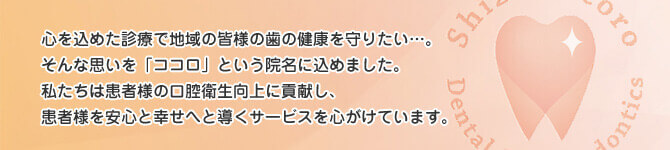 心を込めた診療で地域の皆様の歯の健康を守りたい…。そんな思いを「ココロ」という院名に込めました。私達は患者様の口腔衛生向上に貢献し、患者様の安心と幸せへと導くサービスを心がけています。