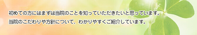 歯科医院に自ら好んで通おうと思っている方は少ないと思います。そこで初めての方には当院をまずは知っていただくことから始めてください。当院のこだわりや方針について、わかりやすくご紹介しています。